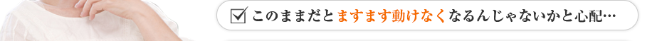 このままだとますます動けなくなるんじゃないかと心配…