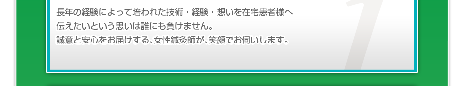 長年の経験によって培われた技術・経験・想いを在宅患者様へ伝えたいという思いは誰にも負けません。誠意と安心をお届けする、女性鍼灸師が、笑顔でお伺いします。