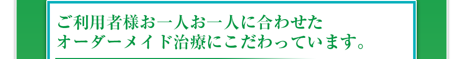 ご利用者様お一人お一人に合わせたオーダーメイド治療にこだわっています。