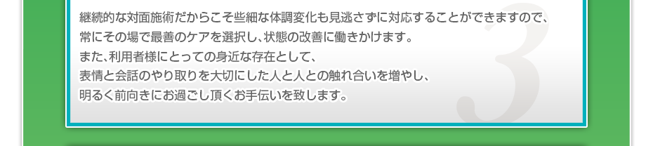 継続的な対面施術だからこそ些細な体調変化も見逃さずに対応することができますので、常にその場で最善のケアを選択し、状態の改善に働きかけます。また、利用者様にとっての身近な存在として、表情と会話のやり取りを大切にした人と人との触れ合いを増やし、明るく前向きにお過ごし頂くお手伝いを致します。