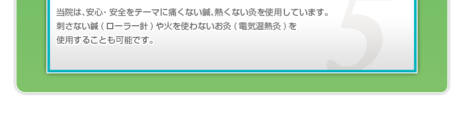 当院は、安⼼・安全をテーマに痛くない鍼、熱くない灸を使⽤しています。刺さない鍼(ローラー針)や⽕を使わないお灸(電気温熱灸)を使⽤することも可能です。