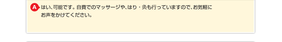 はい、可能です。 自費でのマッサージや針灸も行っていますのでお気軽にお声をかけてください。