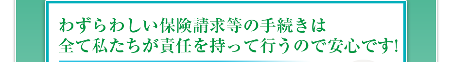 わずらわしい保険請求等の手続きは全て私たちが責任を持って行うので安心です!